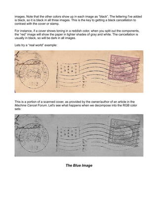 images. Note that the other colors show up in each image as “black”. The lettering I've added
is black, so it is black in all three images. This is the key to getting a black cancellation to
contrast with the cover or stamp.

For instance, if a cover shows toning in a reddish color, when you split out the components,
the “red” image will show the paper in lighter shades of gray and white. The cancellation is
usually in black, so will be dark in all images.

Lets try a “real world” example:




This is a portion of a scanned cover, as provided by the owner/author of an article in the
Machine Cancel Forum. Let's see what happens when we decompose into the RGB color
sets:




                                      The Blue Image
 