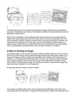 The Red image, with some contrast and brightness changes. Note that the only alterations
have been to brightness and contrast. This should be sufficient to help identify the cancel and
illustrate an article about it.

Beyond this manipulation, some hobbyists might want to get down to the greatest level of
detail in their paint program and remove the dark areas in and near the postmark dial. This
kind of low-level “painting” brings the process closer to pen-and-ink tracings of cancels, and
requires skill and experience in its use. Also, since the cancellation has been altered in a
major way, you should tell your correspondents that you have performed such manipulation.
This is a bit like telling a purchaser that a cover has been “repaired” or “restored”.


A Note on Scaling an Image
As indicated before, when you want to email an image to another collector, you may want to
limit the size of the image, both its width and height, as well as the disk space it takes up. As
long as the image is usable, smaller size is beneficial. The modified “red” image above, for
instance, is 1176 pixels wide by 386 pixels high. This size may exceed the screen resolution
of your email's recipient, so they may only see part of the image when the read the email.
Also, the file is 104,200 bytes in length. So, the file you send to a recipient will be larger and
take more time to transmit, if it is not scaled first.

So we scale down the image, and show it below:




The image is now 800 by 263 pixels, and only takes about 49,000 bytes, less than ½ the
previously saved size. Naturally, an image with the best detail is useful to the specialist who is
 