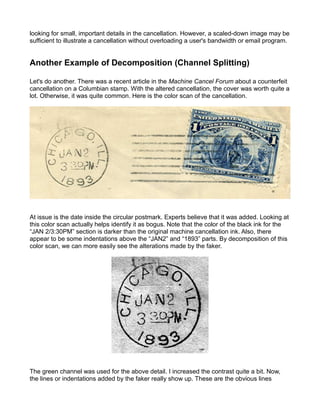 looking for small, important details in the cancellation. However, a scaled-down image may be
sufficient to illustrate a cancellation without overloading a user's bandwidth or email program.


Another Example of Decomposition (Channel Splitting)

Let's do another. There was a recent article in the Machine Cancel Forum about a counterfeit
cancellation on a Columbian stamp. With the altered cancellation, the cover was worth quite a
lot. Otherwise, it was quite common. Here is the color scan of the cancellation.




At issue is the date inside the circular postmark. Experts believe that it was added. Looking at
this color scan actually helps identify it as bogus. Note that the color of the black ink for the
“JAN 2/3:30PM” section is darker than the original machine cancellation ink. Also, there
appear to be some indentations above the “JAN2” and “1893” parts. By decomposition of this
color scan, we can more easily see the alterations made by the faker.




The green channel was used for the above detail. I increased the contrast quite a bit. Now,
the lines or indentations added by the faker really show up. These are the obvious lines
 