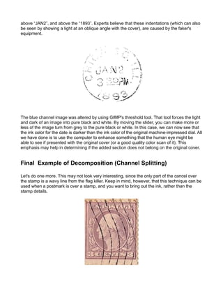 above “JAN2”, and above the “1893”. Experts believe that these indentations (which can also
be seen by showing a light at an oblique angle with the cover), are caused by the faker's
equipment.




The blue channel image was altered by using GIMP's threshold tool. That tool forces the light
and dark of an image into pure black and white. By moving the slider, you can make more or
less of the image turn from grey to the pure black or white. In this case, we can now see that
the ink color for the date is darker than the ink color of the original machine-impressed dial. All
we have done is to use the computer to enhance something that the human eye might be
able to see if presented with the original cover (or a good quality color scan of it). This
emphasis may help in determining if the added section does not belong on the original cover.


Final Example of Decomposition (Channel Splitting)

Let's do one more. This may not look very interesting, since the only part of the cancel over
the stamp is a wavy line from the flag killer. Keep in mind, however, that this technique can be
used when a postmark is over a stamp, and you want to bring out the ink, rather than the
stamp details.
 
