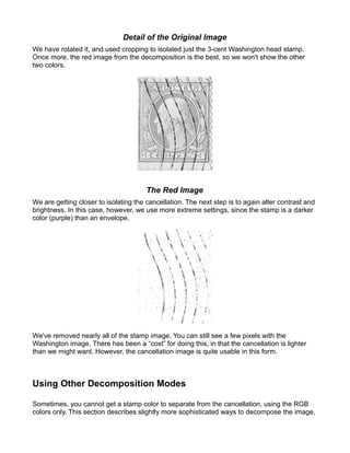 Detail of the Original Image
We have rotated it, and used cropping to isolated just the 3-cent Washington head stamp.
Once more, the red image from the decomposition is the best, so we won't show the other
two colors.




                                       The Red Image
We are getting closer to isolating the cancellation. The next step is to again alter contrast and
brightness. In this case, however, we use more extreme settings, since the stamp is a darker
color (purple) than an envelope.




We've removed nearly all of the stamp image. You can still see a few pixels with the
Washington image. There has been a “cost” for doing this, in that the cancellation is lighter
than we might want. However, the cancellation image is quite usable in this form.



Using Other Decomposition Modes

Sometimes, you cannot get a stamp color to separate from the cancellation, using the RGB
colors only. This section describes slightly more sophisticated ways to decompose the image,
 