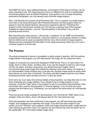 that GIMP has many, many additional features, and because of this feature richness, can be
quite confusing to use. This steep learning curve is no different from that of a sophisticated
commercial program such as Adobe Photoshop. If you perform a lot of image processing,
particularly photographs, you may already have a favorite image program.

Next, I will describe the process using Photoshop CS3. This is a popular, but costly product. I
have tried to use these techniques with Photoshop Elements, but that program does not
appear to have the desired features. My previous experience with the “Paintshop Pro”
program is that it should work correctly, but I do not have a working copy of the program
available for experimentation. Look for “channel splitting” in Paintshop, if you use this
popularly-priced product.

After describing the entire process, I will provide a “cookbook” for the GIMP and Photoshop
processing needed. In the introduction, I gave the scheme in a more generic fashion, in hopes
that the method can be used successfully with the many other brands of image programs.
Please read and understand the description of the image processing, before you try to use a
computer program to do the task.


The Process

The actual processing to extract a cancellation is pretty simple to describe. With the working
image loaded in the program, you will “decompose” the image into its component colors.

Images on computers are stored and displayed in RGB format. That is, for each pixel in an
image, there is a Red, Green, and Blue value. If you use the program to split any color image
into the red, green, and blue components, you will get three new images, each a
monochrome (gray-scale image) that reflects the intensity of the color values. For instance, if
you decomposed a photo showing only a nice blue sky, the Blue image would be nearly white,
since there is so much blue in the photo. The Green and Red images would be much darker,
indicating that those colors are less common in a blue sky photo.

Don't worry too much about the technical details of decomposition, but keep that word in mind
when evaluating your image software. If you already have an image program on your
computer, check the “Help” topics in the program to see if it can perform decomposition. Note
that another term used for decomposition is “channel splitting”. If you find that your paint
program has this feature (e.g., Photoshop), you can perform the same action as I will describe
for GIMP.

There are several modes available for decomposition, but I find that the “RGB” option is the
simplest. There are others, which I will discuss later for the more advanced user.

Once decomposition has been performed by the program, you will have three gray-scale
images, each displayed as a separate new image. If you don't see each image on your
screen, go to the “Window” menu pulldown. Each new image should be listed, usually with the
color channel as part of the name. For instance, the red channel may have the world “red” or
the capital letter “R” in the newly-created image name.
 