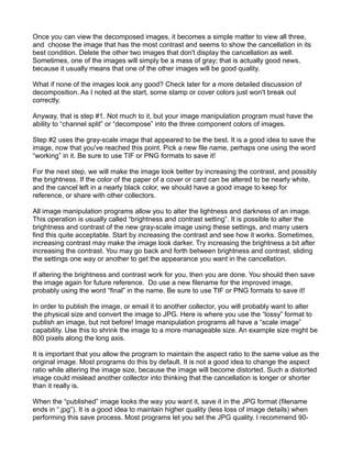 Once you can view the decomposed images, it becomes a simple matter to view all three,
and choose the image that has the most contrast and seems to show the cancellation in its
best condition. Delete the other two images that don't display the cancellation as well.
Sometimes, one of the images will simply be a mass of gray; that is actually good news,
because it usually means that one of the other images will be good quality.

What if none of the images look any good? Check later for a more detailed discussion of
decomposition. As I noted at the start, some stamp or cover colors just won't break out
correctly.

Anyway, that is step #1. Not much to it, but your image manipulation program must have the
ability to “channel split” or “decompose” into the three component colors of images.

Step #2 uses the gray-scale image that appeared to be the best. It is a good idea to save the
image, now that you've reached this point. Pick a new file name, perhaps one using the word
“working” in it. Be sure to use TIF or PNG formats to save it!

For the next step, we will make the image look better by increasing the contrast, and possibly
the brightness. If the color of the paper of a cover or card can be altered to be nearly white,
and the cancel left in a nearly black color, we should have a good image to keep for
reference, or share with other collectors.

All image manipulation programs allow you to alter the lightness and darkness of an image.
This operation is usually called “brightness and contrast setting”. It is possible to alter the
brightness and contrast of the new gray-scale image using these settings, and many users
find this quite acceptable. Start by increasing the contrast and see how it works. Sometimes,
increasing contrast may make the image look darker. Try increasing the brightness a bit after
increasing the contrast. You may go back and forth between brightness and contrast, sliding
the settings one way or another to get the appearance you want in the cancellation.

If altering the brightness and contrast work for you, then you are done. You should then save
the image again for future reference. Do use a new filename for the improved image,
probably using the word “final” in the name. Be sure to use TIF or PNG formats to save it!

In order to publish the image, or email it to another collector, you will probably want to alter
the physical size and convert the image to JPG. Here is where you use the “lossy” format to
publish an image, but not before! Image manipulation programs all have a “scale image”
capability. Use this to shrink the image to a more manageable size. An example size might be
800 pixels along the long axis.

It is important that you allow the program to maintain the aspect ratio to the same value as the
original image. Most programs do this by default. It is not a good idea to change the aspect
ratio while altering the image size, because the image will become distorted. Such a distorted
image could mislead another collector into thinking that the cancellation is longer or shorter
than it really is.

When the “published” image looks the way you want it, save it in the JPG format (filename
ends in “.jpg”). It is a good idea to maintain higher quality (less loss of image details) when
performing this save process. Most programs let you set the JPG quality. I recommend 90-
 