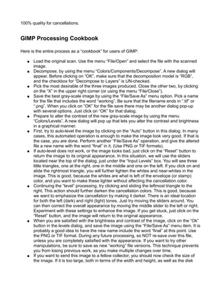 100% quality for cancellations.


GIMP Processing Cookbook

Here is the entire process as a “cookbook” for users of GIMP:

   ●   Load the original scan. Use the menu “File/Open” and select the file with the scanned
       image.
   ●   Decompose, by using the menu “Colors/Components/Decompose”. A new dialog will
       appear. Before clicking on “OK”, make sure that the decomposition model is “RGB”,
       and the checkbox for “Decompose to Layers” is UN-checked.
   ●   Pick the most desirable of the three images produced. Close the other two, by clicking
       on the “X” in the upper right corner (or using the menu “File/Close”).
   ●   Save the best gray-scale image by using the “File/Save As” menu option. Pick a name
       for the file that includes the word “working”. Be sure that the filename ends in “.tif” or
       “.png”. When you click on “OK” for the file save there may be another dialog pop-up
       with several options. Just click on “OK” for that dialog.
   ●   Prepare to alter the contrast of the new gray-scale image by using the menu
       “Colors/Levels”. A new dialog will pop up that lets you alter the contrast and brightness
       in a graphical manner.
   ●   First, try to auto-level the image by clicking on the “Auto” button in this dialog. In many
       cases, this automated operation is enough to make the image look very good. If that is
       the case, you are done. Perform another “File/Save As” operation, and give the altered
       file a new name with the word “final” in it. (Use PNG or TIF formats).
   ●   If auto-level does not work, or the image looks bad, just click on the “Reset” button to
       return the image to its original appearance. In this situation, we will use the sliders
       located near the top of the dialog, just under the “Input Levels” box. You will see three
       little triangles, one at the right, one in the middle and one on the left. If you click on and
       slide the rightmost triangle, you will further lighten the whites and near-whites in the
       image. This is good, because the whites are what is left of the envelope (or stamp)
       color, and you want to make these lighter without affecting the cancellation color.
   ●   Continuing the “level” processing, try clicking and sliding the leftmost triangle to the
       right. This action should further darken the cancellation colors. This is good, because
       we want to emphasize the cancellation by making it darker. There is an ideal location
       for both the left (dark) and right (light) tones. Just try moving the sliders around. You
       can then correct the overall appearance by moving the middle slider to the left or right.
       Experiment with these settings to enhance the image. If you get stuck, just click on the
       “Reset” button, and the image will return to the original appearance.
   ●   When you are satisfied with the brightness and contrast of the image, click on the “Ok”
       button in the levels dialog, and save the image using the “File/Save As” menu item. It is
       probably a good idea to have the new name include the word “final” at this point. Use
       the PNG or TIF format. During any future processing, so NOT re-save over this file,
       unless you are completely satisfied with the appearance. If you want to try other
       manipulations, be sure to save as new “working” file versions. This technique prevents
       you from losing previous work, as you make multiple changes over time.
   ●   If you want to send this image to a fellow collector, you should now check the size of
       the image. If it is too large, both in terms of the width and height, as well as the disk
 