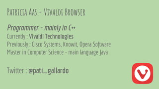 Patricia Aas - Vivaldi Browser
Programmer - mainly in C++
Currently : Vivaldi Technologies
Previously : Cisco Systems, Knowit, Opera Software
Master in Computer Science - main language Java
Twitter : @pati_gallardo
 