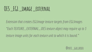 OES_EGL_image_external
Extension that creates EGLImage texture targets from EGLImages
“Each TEXTURE_EXTERNAL_OES texture object may require up to 3
texture image units for each texture unit to which it is bound.”
@pati_gallardo
 