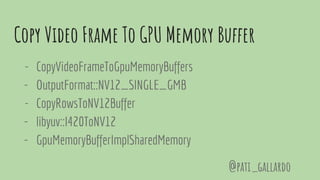 Copy Video Frame To GPU Memory Buffer
- CopyVideoFrameToGpuMemoryBuffers
- OutputFormat::NV12_SINGLE_GMB
- CopyRowsToNV12Buffer
- libyuv::I420ToNV12
- GpuMemoryBufferImplSharedMemory
@pati_gallardo
 