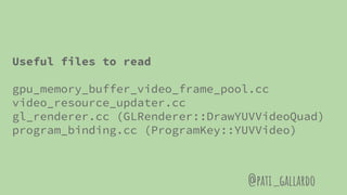 Useful files to read
gpu_memory_buffer_video_frame_pool.cc
video_resource_updater.cc
gl_renderer.cc (GLRenderer::DrawYUVVideoQuad)
program_binding.cc (ProgramKey::YUVVideo)
@pati_gallardo
 