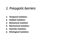 1. Prezygotic barriers
1. Temporal Isolation:
2. Habitat Isolation:
3. Behavioral Isolation
4. Mechanical Isolation:
5. Gametic Isolation:
6. Ethological Isolation:
 