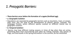 1. Prezygotic Barriers:
• These barriers occur before the formation of a zygote (fertilized egg).
• a. Geographic Isolation:
• Populations are separated by geographic barriers such as mountains, rivers, or oceans.
Over time, this can lead to the development of distinct species. Example: The
Galápagos finches, where different species evolved on different islands due to
geographic isolation.
• b. Temporal Isolation:
• Species may have different mating seasons or times of day when they are active,
preventing them from encountering each other for mating. Example: Two species of
frogs, one that breeds in the spring and another in the summer, do not interbreed.
 