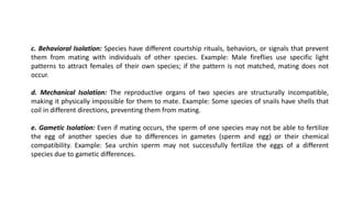 c. Behavioral Isolation: Species have different courtship rituals, behaviors, or signals that prevent
them from mating with individuals of other species. Example: Male fireflies use specific light
patterns to attract females of their own species; if the pattern is not matched, mating does not
occur.
d. Mechanical Isolation: The reproductive organs of two species are structurally incompatible,
making it physically impossible for them to mate. Example: Some species of snails have shells that
coil in different directions, preventing them from mating.
e. Gametic Isolation: Even if mating occurs, the sperm of one species may not be able to fertilize
the egg of another species due to differences in gametes (sperm and egg) or their chemical
compatibility. Example: Sea urchin sperm may not successfully fertilize the eggs of a different
species due to gametic differences.
 