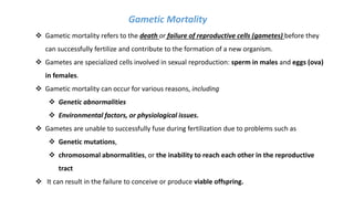 Gametic Mortality
 Gametic mortality refers to the death or failure of reproductive cells (gametes) before they
can successfully fertilize and contribute to the formation of a new organism.
 Gametes are specialized cells involved in sexual reproduction: sperm in males and eggs (ova)
in females.
 Gametic mortality can occur for various reasons, including
 Genetic abnormalities
 Environmental factors, or physiological issues.
 Gametes are unable to successfully fuse during fertilization due to problems such as
 Genetic mutations,
 chromosomal abnormalities, or the inability to reach each other in the reproductive
tract
 It can result in the failure to conceive or produce viable offspring.
 