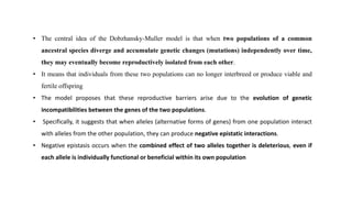 • The central idea of the Dobzhansky-Muller model is that when two populations of a common
ancestral species diverge and accumulate genetic changes (mutations) independently over time,
they may eventually become reproductively isolated from each other.
• It means that individuals from these two populations can no longer interbreed or produce viable and
fertile offspring
• The model proposes that these reproductive barriers arise due to the evolution of genetic
incompatibilities between the genes of the two populations.
• Specifically, it suggests that when alleles (alternative forms of genes) from one population interact
with alleles from the other population, they can produce negative epistatic interactions.
• Negative epistasis occurs when the combined effect of two alleles together is deleterious, even if
each allele is individually functional or beneficial within its own population
 