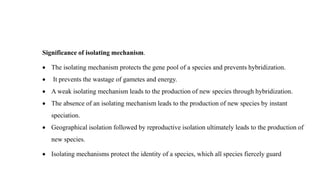 Significance of isolating mechanism.
 The isolating mechanism protects the gene pool of a species and prevents hybridization.
 It prevents the wastage of gametes and energy.
 A weak isolating mechanism leads to the production of new species through hybridization.
 The absence of an isolating mechanism leads to the production of new species by instant
speciation.
 Geographical isolation followed by reproductive isolation ultimately leads to the production of
new species.
 Isolating mechanisms protect the identity of a species, which all species fiercely guard
 