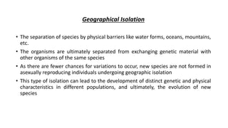 Geographical Isolation
• The separation of species by physical barriers like water forms, oceans, mountains,
etc.
• The organisms are ultimately separated from exchanging genetic material with
other organisms of the same species
• As there are fewer chances for variations to occur, new species are not formed in
asexually reproducing individuals undergoing geographic isolation
• This type of isolation can lead to the development of distinct genetic and physical
characteristics in different populations, and ultimately, the evolution of new
species
 