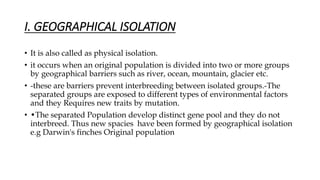 I. GEOGRAPHICAL ISOLATION
• It is also called as physical isolation.
• it occurs when an original population is divided into two or more groups
by geographical barriers such as river, ocean, mountain, glacier etc.
• -these are barriers prevent interbreeding between isolated groups.-The
separated groups are exposed to different types of environmental factors
and they Requires new traits by mutation.
• •The separated Population develop distinct gene pool and they do not
interbreed. Thus new spacies have been formed by geographical isolation
e.g Darwin's finches Original population
 