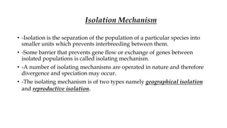 • -Isolation is the separation of the population of a particular species into
smaller units which prevents interbreeding between them.
• -Some barrier that prevents gene flow or exchange of genes between
isolated populations is called isolating mechanism.
• -A number of isolating mechanisms are operated in nature and therefore
divergence and speciation may occur.
• -The isolating mechanism is of two types namely geographical isolation
and reproductive isolation.
Isolation Mechanism
 