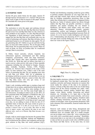 IJRET: International Journal of Research in Engineering and Technology eISSN: 2319-1163 | pISSN: 2321-7308
_______________________________________________________________________________________
Volume: 04 Issue: 1 | Jan-2014, Available @ http://www.ijret.org 133
2. SYNOPTIC VIEW
Section III gives whole theme for this paper. Section IV
through Section VII discusses 4 V’s. Section VIII gives the
future work in light of what we discuss in this paper. Section
IX Concludes the vision given in this paper.
3. MOTIVATION
The motivation to write this paper and outlining relevant
arguments comes from the fact that Big Data have become
the part of our lives and Big Data hides in it the solutions to
many problems in any industry. As a fact, Big Data provides
raw ingredients to build tomorrow’s great machines. We
support the fact that Big Data will eventually take over the
world of technology and internet. Big Data will play role to
understand human as we all human are data agents. We all
are generating data 24/7. Before we go out and look for big
data, we must start within ourselves. We are the part of Big
Data Ocean. We are generating data every second. When we
read, we think, we write, we produce data. In a traditional
concept, Data is everywhere.
In Public, Social networks, schools, hospitals, law
enforcement agencies, entertainment and film making
companies, governments, small and large businesses,
weather data, climatic data, space exploration companies
like NASA etc. With that said, we believe that there is a
need to survey a data activity with some of these reputable
companies including but not limited to Google, Amazon,
eBay, LinkedIn, Facebook, Twitter, CNN, Weather
Channel, etc. However that is beyond of the scope of this
paper. In more technical view, Today’s web is the main
source of generating big data. We are spending more time
on web than ever before. Still, lot of population in
developing world has no access to web and they are not yet
part of big data though. However, sooner or later, they will
and Big Data issues will only get worse, if not
taken/considered seriously today.
Today’s web, including mobile apps is creating a huge trail
of data that is by no means, understood but being thrown out
there every second. We may draw some analogy of such
growth with Moore’s law. [3] Puts some bright lights on
such discussion. According to study in [4], in year 2012, we
have generated about 500 petabytes of Healthcare data. It is
expected to grow to 25,000 petabyte by year 2020.
According to Stephen Gold, VP of Marketing for IBM’s
Watson, we have created 90 % of all data in last 2 years and
every day, we are adding to ocean of data by rate of 2.5
quintillion bytes of data [4]. His exact words are given as
“Big Data is the fuel. It is like oil. If you leave it in the
ground, it doesn’t have a lot of value. But when we find
ways to ingest, curate, and analyze the data in new and
different ways, such as in Watson, Big Data becomes very
interesting.”
Google, with its search engine has become the greatest Data
Company [5]. Google BigTable, Hadoop and MapReduce
have revolutionized the industry and companies and provide
great solution to Big Data real world problems [6][7].
Parallel and distributing computing model has given ability
to perform complex operations on very large data sets. It
deals with high volume, high velocity and high variety of
data by bringing computation processing closer to data
rather than brining data to computation as happened before
big data era. Some of industry analyst has shown through
studies that Big Data can possible contribute to various
industries and market including but not limited to
Healthcare, Job Market, stock market, retail, real estate,
education, finance, environmental research, genomic,
sustainability, politics and biological research.[8][9]. In
essence, we have big data being produced anyways from all
corners. It is a lot wiser to make intelligence and value out
of it. Understanding and discussing all IV’s in this paper
will open doors towards finding true value of big data. We
show our vision in the Figure 2 below.
Fig.2. Three Vs. of Big Data
4. VOLUME 1st
V
Big data implies enormous volumes of data [14]. It used to
be employed created data. Now that data is generated by
machines, networks and human interaction on systems like
social media the volume of the data to be analyzed is
massive. Volume of Big data refers to the size of data being
created from all the sources including text, audio, video,
social networking, research studies, medical data, space
images, crime reports, weather forecasting and natural
disasters, etc. According to [1], Input data to big data
systems could be chatter from social networks, web server
logs, traffic low sensors, satellite imagery, broadcast audio
streams, banking transactions, MP3s of rock music, the
content of web pages, scans of government documents, GPS
trails, telemetry from automobiles, financial market data, the
list goes on.
However such volume of data being, disorganized and
unknown, cannot be handled or processed or queried with
traditional ways, for example, SQL. In a simple example,
you can no longer write a query like “select something from
some table where something equals something”. Remember,
unstructured data is no way near to be normalized in tables
or data set that we are used to work with, in RDMS systems
like Oracle and SQL Server. At the same time, we must
 