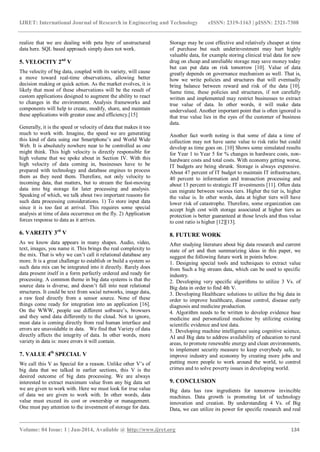 IJRET: International Journal of Research in Engineering and Technology eISSN: 2319-1163 | pISSN: 2321-7308
_______________________________________________________________________________________
Volume: 04 Issue: 1 | Jan-2014, Available @ http://www.ijret.org 134
realize that we are dealing with peta byte of unstructured
data here. SQL based approach simply does not work.
5. VELOCITY 2nd
V
The velocity of big data, coupled with its variety, will cause
a move toward real-time observations, allowing better
decision making or quick action. As the market evolves, it is
likely that most of these observations will be the result of
custom applications designed to augment the ability to react
to changes in the environment. Analysis frameworks and
components will help to create, modify, share, and maintain
these applications with greater ease and efficiency.[15]
Generally, it is the speed or velocity of data that makes it too
much to work with. Imagine, the speed we are generating
this kind of data using our Smartphone’s and World Wide
Web. It is absolutely nowhere near to be controlled as one
might think. This high velocity is directly responsible for
high volume that we spoke about in Section IV. With this
high velocity of data coming in, businesses have to be
prepared with technology and database engines to process
them as they need them. Therefore, not only velocity to
incoming data, that matters, but to stream the fast-moving
data into big storage for later processing and analysis.
Speaking of which, we talk about two important reasons for
such data processing considerations. 1) To store input data
since it is too fast at arrival. This requires some special
analysis at time of data occurrence on the fly. 2) Application
forces response to data as it arrives.
6. VAREITY 3rd
V
As we know data appears in many shapes. Audio, video,
text, images, you name it. This brings the real complexity to
the mix. That is why we can’t call it relational database any
more. It is a great challenge to establish or build a system so
such data mix can be integrated into it directly. Rarely does
data present itself in a form perfectly ordered and ready for
processing. A common theme in big data systems is that the
source data is diverse, and doesn’t fall into neat relational
structures. It could be text from social networks, image data,
a raw feed directly from a sensor source. None of these
things come ready for integration into an application [16].
On the WWW, people use different software’s, browsers
and they send data differently to the cloud. Not to ignore,
most data is coming directly from real human interface and
errors are unavoidable in data. We find that Variety of data
directly affects the integrity of data. In other words, more
variety in data is: more errors it will contain.
7. VALUE 4th
SPECIAL V
We call this V as Special for a reason. Unlike other V’s of
big data that we talked in earlier sections, this V is the
desired outcome of big data processing. We are always
interested to extract maximum value from any big data set
we are given to work with. Here we must look for true value
of data we are given to work with. In other words, data
value must exceed its cost or ownership or management.
One must pay attention to the investment of storage for data.
Storage may be cost effective and relatively cheaper at time
of purchase but such underinvestment may hurt highly
valuable data, for example storing clinical trial data for new
drug on cheap and unreliable storage may save money today
but can put data on risk tomorrow [10]. Value of data
greatly depends on governance mechanism as well. That is,
how we write policies and structures that will eventually
bring balance between reward and risk of the data [10].
Same time, these policies and structures, if not carefully
written and implemented may restrict businesses to extract
true value of data. In other words, it will make data
undervalued. Another important point that is often ignored is
that true value lies in the eyes of the customer of business
data.
Another fact worth noting is that some of data a time of
collection may not have same value to risk ratio but could
develop as time goes on. [10] Shows some simulated results
for Year 1 to Year 5 for % changes in hardware costs, non-
hardware costs and total costs. With economy getting worse,
IT budgets are being shrunk. Storage is always expensive.
About 47 percent of IT budget to maintain IT infrastructure,
40 percent to information and transaction processing and
about 13 percent to strategic IT investments [11]. Often data
can migrate between various tiers. Higher the tier is, higher
the value is. In other words, data at higher tiers will have
lower risk of catastrophe. Therefore, some organization can
accept high cost with storage associated at higher tiers as
protection is better guaranteed at those levels and thus value
to cost ratio is higher [12][13].
8. FUTURE WORK
After studying literature about big data research and current
state of art and then summarizing ideas in this paper, we
suggest the following future work in points below.
1. Designing special tools and techniques to extract value
from Such a big stream data, which can be used to specific
industry.
2. Developing very specific algorithms to utilize 3 Vs. of
Big data in order to find 4th V.
3. Developing Healthcare solutions to utilize the big data in
order to improve healthcare, disease control, disease early
diagnosis and medicine production.
4. Algorithm needs to be written to develop evidence base
medicine and personalized medicine by utilizing existing
scientific evidence and test data.
5. Developing machine intelligence using cognitive science,
AI and Big data to address availability of education to rural
areas, to promote renewable energy and clean environments,
to implement security measure to keep everybody safe, to
improve industry and economy by creating more jobs and
putting more people to work around the world, to control
crimes and to solve poverty issues in developing world.
9. CONCLUSION
Big data has raw ingredients for tomorrow invincible
machines. Data growth is promoting lot of technology
innovation and creation. By understanding 4 Vs. of Big
Data, we can utilize its power for specific research and real
 