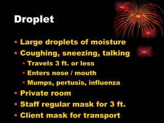 Droplet Large droplets of moisture Coughing, sneezing, talking Travels 3 ft. or less Enters nose / mouth Mumps, pertusis, influenza Private room Staff regular mask for 3 ft.  Client mask for transport  