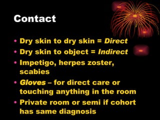 Contact Dry skin to dry skin =  Direct  Dry skin to object =  Indirect Impetigo, herpes zoster, scabies Gloves  – for direct care or touching anything in the room Private room or semi if cohort has same diagnosis 