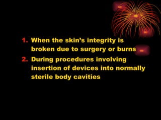 When the skin’s integrity is broken due to surgery or burns During procedures involving insertion of devices into normally sterile body cavities 