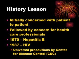 History Lesson Initially concerned with patient to patient Followed by concern for health care professionals 1970 – Hepatitis B 1987 – HIV Universal precautions by Center for Disease Control (CDC) 