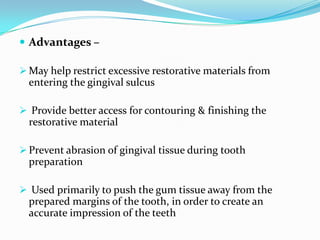  Advantages –
 May help restrict excessive restorative materials from
entering the gingival sulcus
 Provide better access for contouring & finishing the
restorative material
 Prevent abrasion of gingival tissue during tooth
preparation
 Used primarily to push the gum tissue away from the
prepared margins of the tooth, in order to create an
accurate impression of the teeth
 