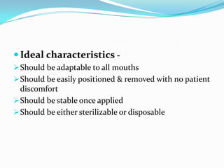  Ideal characteristics -
Should be adaptable to all mouths
Should be easily positioned & removed with no patient
discomfort
Should be stable once applied
Should be either sterilizable or disposable
 