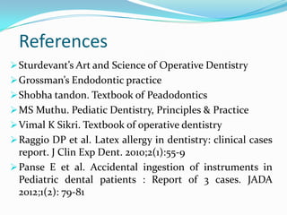 References
Sturdevant’s Art and Science of Operative Dentistry
Grossman’s Endodontic practice
Shobha tandon. Textbook of Peadodontics
MS Muthu. Pediatic Dentistry, Principles & Practice
Vimal K Sikri. Textbook of operative dentistry
Raggio DP et al. Latex allergy in dentistry: clinical cases
report. J Clin Exp Dent. 2010;2(1):55-9
Panse E et al. Accidental ingestion of instruments in
Pediatric dental patients : Report of 3 cases. JADA
2012;1(2): 79-81
 