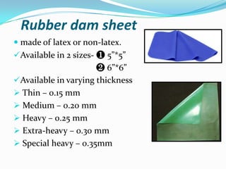 Rubber dam sheet
 made of latex or non-latex.
Available in 2 sizes- ❶ 5”*5”
❷ 6”*6”
Available in varying thickness
 Thin – 0.15 mm
 Medium – 0.20 mm
 Heavy – 0.25 mm
 Extra-heavy – 0.30 mm
 Special heavy – 0.35mm
 