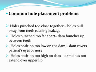  Common hole placement problems
 Holes punched too close together – holes pull
away from teeth causing leakage
 Holes punched too far apart– dam bunches up
between teeth
 Holes position too low on the dam – dam covers
patient’s eyes or nose
 Holes position too high on dam – dam does not
extend over upper lip
 