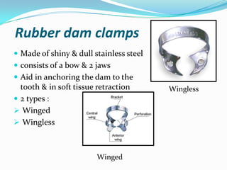 Rubber dam clamps
 Made of shiny & dull stainless steel
 consists of a bow & 2 jaws
 Aid in anchoring the dam to the
tooth & in soft tissue retraction
 2 types :
 Winged
 Wingless
Wingless
Winged
 