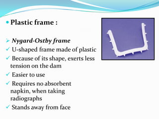  Plastic frame :
 Nygard-Ostby frame
 U-shaped frame made of plastic
 Because of its shape, exerts less
tension on the dam
 Easier to use
 Requires no absorbent
napkin, when taking
radiographs
 Stands away from face
 