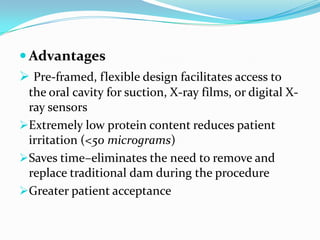  Advantages
 Pre-framed, flexible design facilitates access to
the oral cavity for suction, X-ray films, or digital X-
ray sensors
Extremely low protein content reduces patient
irritation (<50 micrograms)
Saves time–eliminates the need to remove and
replace traditional dam during the procedure
Greater patient acceptance
 
