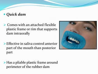  Quick dam
 Comes with an attached flexible
plastic frame or rim that supports
dam intraorally
Effective in saliva control anterior
part of the mouth than posterior
part
Has a pliable plastic frame around
perimeter of the rubber dam
 