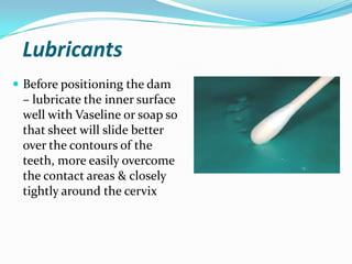 Lubricants
 Before positioning the dam
– lubricate the inner surface
well with Vaseline or soap so
that sheet will slide better
over the contours of the
teeth, more easily overcome
the contact areas & closely
tightly around the cervix
 