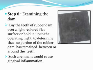  Step 6 : Examining the
dam
 Lay the teeth of rubber dam
over a light -colored flat
surface or hold it up to the
operating light to determine
that no portion of the rubber
dam has remained between or
around the teeth
 Such a remnant would cause
gingival inflammation
 