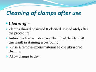 Cleaning of clamps after use
 Cleaning –
Clamps should be rinsed & cleaned immediately after
the procedure
Failure to clean will decrease the life of the clamp &
can result in staining & corroding
 Rinse & remove excess material before ultrasonic
cleaning
 Allow clamps to dry
 