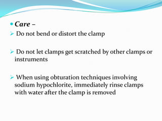  Care –
 Do not bend or distort the clamp
 Do not let clamps get scratched by other clamps or
instruments
 When using obturation techniques involving
sodium hypochlorite, immediately rinse clamps
with water after the clamp is removed
 