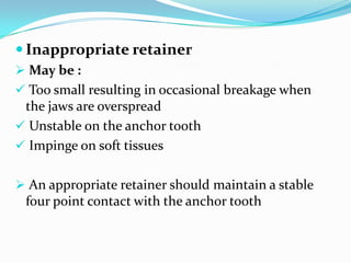  Inappropriate retainer
 May be :
 Too small resulting in occasional breakage when
the jaws are overspread
 Unstable on the anchor tooth
 Impinge on soft tissues
 An appropriate retainer should maintain a stable
four point contact with the anchor tooth
 