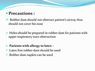  Precautions :
 Rubber dam should not obstruct patient’s airway thus
should not cover his nose
 Holes should be prepared in rubber dam for patients with
upper respiratory tract obstruction
 Patients with allergy to latex –
 Latex free rubber dam should be used
 Rubber dam napkin can be used
 