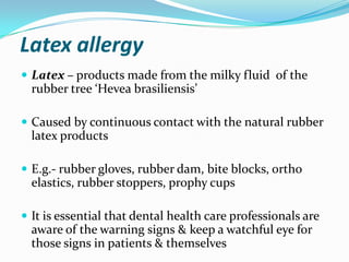 Latex allergy
 Latex – products made from the milky fluid of the
rubber tree ‘Hevea brasiliensis’
 Caused by continuous contact with the natural rubber
latex products
 E.g.- rubber gloves, rubber dam, bite blocks, ortho
elastics, rubber stoppers, prophy cups
 It is essential that dental health care professionals are
aware of the warning signs & keep a watchful eye for
those signs in patients & themselves
 