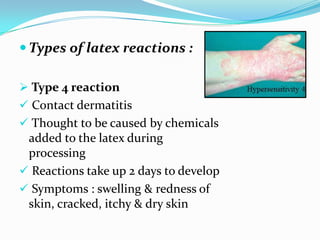  Types of latex reactions :
 Type 4 reaction
 Contact dermatitis
 Thought to be caused by chemicals
added to the latex during
processing
 Reactions take up 2 days to develop
 Symptoms : swelling & redness of
skin, cracked, itchy & dry skin
 