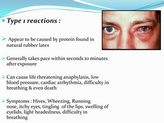  Type 1 reactions :
 Appear to be caused by protein found in
natural rubber latex
 Generally takes pace within seconds to minutes
after exposure
 Can cause life threatening anaphylaxis, low
blood pressure, cardiac arrhythmia, difficulty in
breathing & even death
 Symptoms : Hives, Wheezing, Running
nose, itchy eyes, tingling of the lips, swelling of
eyelids, light headedness, difficulty in
breathing
 