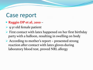 Case report
 Raggio DP et al, 2010 –
 9 yr old female patient
 First contact with latex happened on her first birthday
party with a balloon, resulting in swelling on body
 According to mother’s report – presented strong
reaction after contact with latex gloves during
laboratory blood test, proved NRL allergy
 