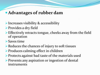  Advantages of rubber dam
Increases visibility & accessibility
Provides a dry field
Effectively retracts tongue, cheeks away from the field
of operation
Saves time
Reduces the chances of injury to soft tissues
Produces calming effect in children
Protects against bad taste of the materials used
Prevents any aspiration or ingestion of dental
instruments
 