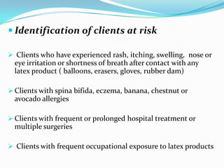  Identification of clients at risk
 Clients who have experienced rash, itching, swelling, nose or
eye irritation or shortness of breath after contact with any
latex product ( balloons, erasers, gloves, rubber dam)
 Clients with spina bifida, eczema, banana, chestnut or
avocado allergies
 Clients with frequent or prolonged hospital treatment or
multiple surgeries
 Clients with frequent occupational exposure to latex products
 