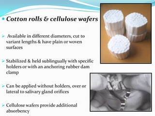  Cotton rolls & cellulose wafers
 Available in different diameters, cut to
variant lengths & have plain or woven
surfaces
 Stabilized & held sublingually with specific
holders or with an anchoring rubber dam
clamp
 Can be applied without holders, over or
lateral to salivary gland orifices
 Cellulose wafers provide additional
absorbency
 