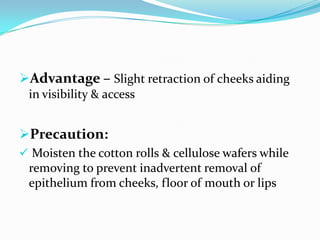 Advantage – Slight retraction of cheeks aiding
in visibility & access
Precaution:
 Moisten the cotton rolls & cellulose wafers while
removing to prevent inadvertent removal of
epithelium from cheeks, floor of mouth or lips
 